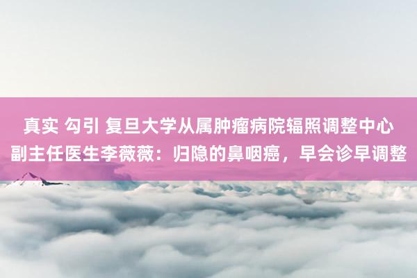 真实 勾引 复旦大学从属肿瘤病院辐照调整中心副主任医生李薇薇：归隐的鼻咽癌，早会诊早调整