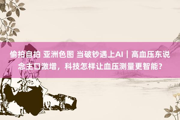 偷拍自拍 亚洲色图 当破钞遇上AI｜高血压东说念主口激增，科技怎样让血压测量更智能？