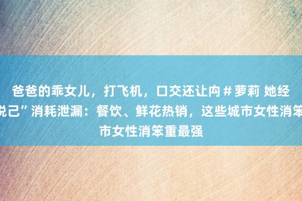 爸爸的乖女儿，打飞机，口交还让禸＃萝莉 她经济｜“悦己”消耗泄漏：餐饮、鲜花热销，这些城市女性消笨重最强