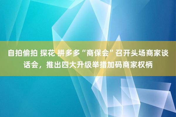 自拍偷拍 探花 拼多多“商保会”召开头场商家谈话会，推出四大升级举措加码商家权柄