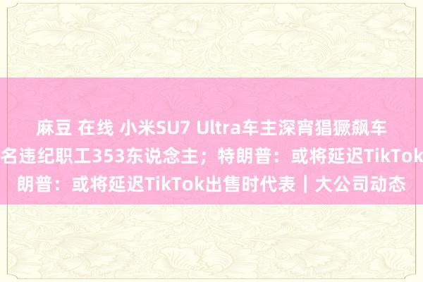 麻豆 在线 小米SU7 Ultra车主深宵猖獗飙车？客服回报；字节朝上除名违纪职工353东说念主；特朗普：或将延迟TikTok出售时代表｜大公司动态
