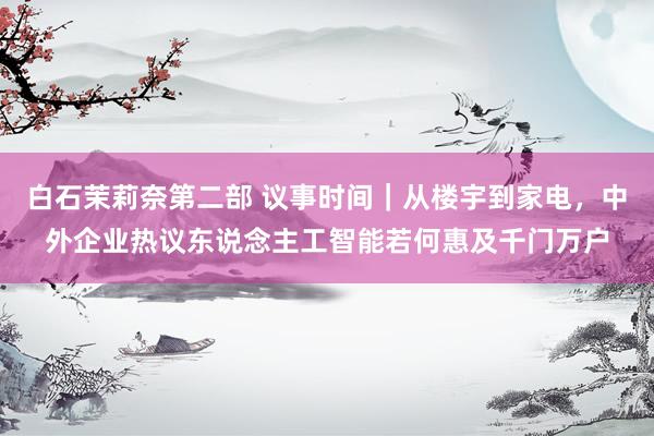 白石茉莉奈第二部 议事时间｜从楼宇到家电，中外企业热议东说念主工智能若何惠及千门万户