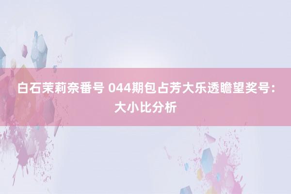 白石茉莉奈番号 044期包占芳大乐透瞻望奖号：大小比分析