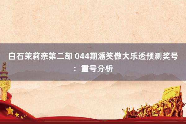 白石茉莉奈第二部 044期潘笑傲大乐透预测奖号：重号分析