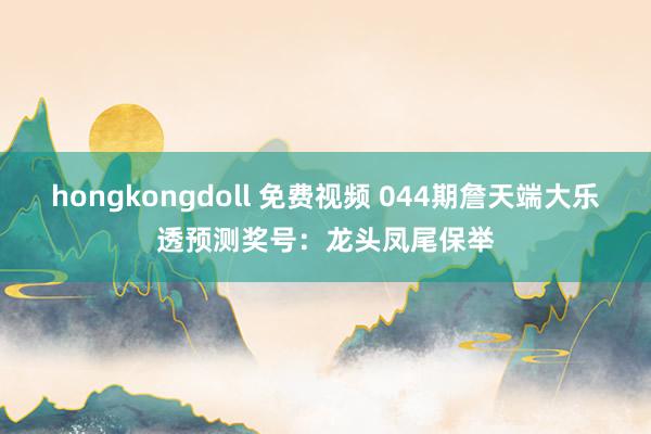 hongkongdoll 免费视频 044期詹天端大乐透预测奖号：龙头凤尾保举