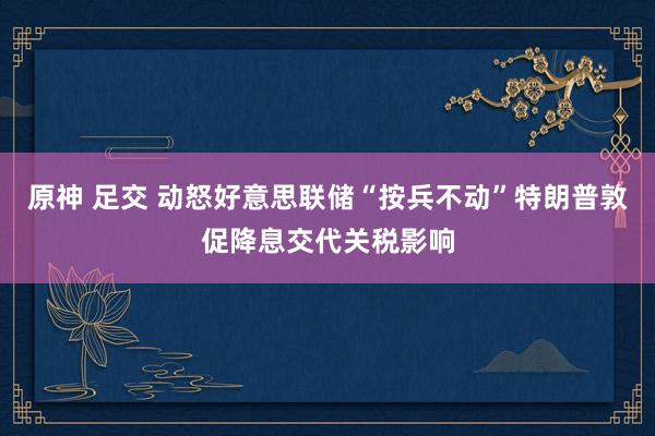 原神 足交 动怒好意思联储“按兵不动”特朗普敦促降息交代关税影响