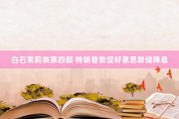 白石茉莉奈第四部 特朗普敦促好意思联储降息
