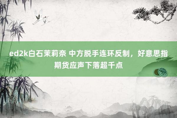 ed2k白石茉莉奈 中方脱手连环反制，好意思指期货应声下落超千点