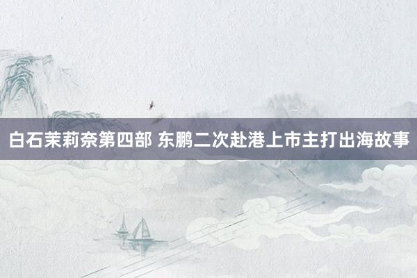 白石茉莉奈第四部 东鹏二次赴港上市主打出海故事