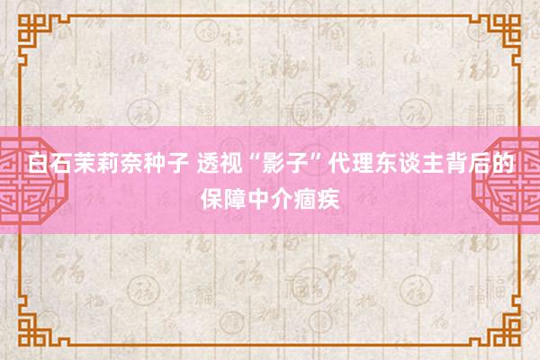 白石茉莉奈种子 透视“影子”代理东谈主背后的保障中介痼疾