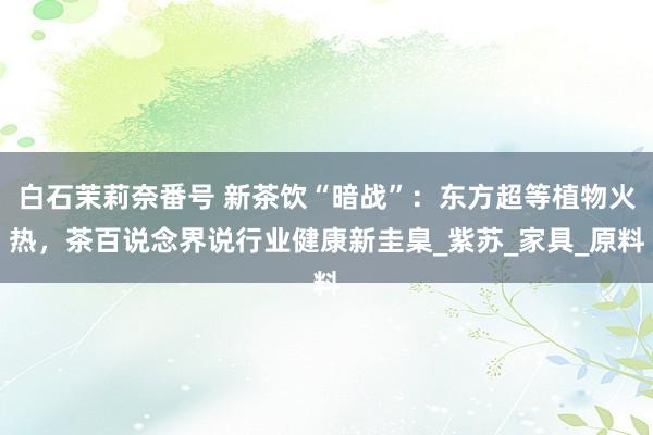 白石茉莉奈番号 新茶饮“暗战”：东方超等植物火热，茶百说念界说行业健康新圭臬_紫苏_家具_原料