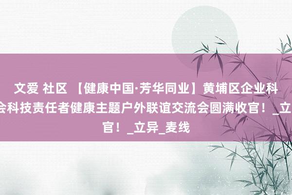 文爱 社区 【健康中国·芳华同业】黄埔区企业科协衔尾会科技责任者健康主题户外联谊交流会圆满收官！_立异_麦线