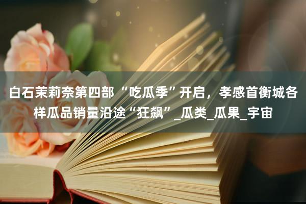 白石茉莉奈第四部 “吃瓜季”开启，孝感首衡城各样瓜品销量沿途“狂飙”_瓜类_瓜果_宇宙