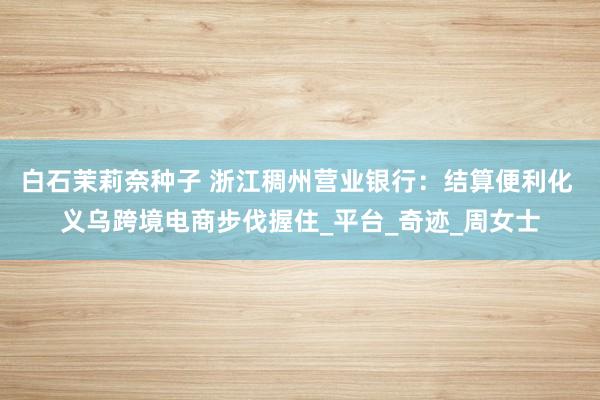 白石茉莉奈种子 浙江稠州营业银行：结算便利化 义乌跨境电商步伐握住_平台_奇迹_周女士