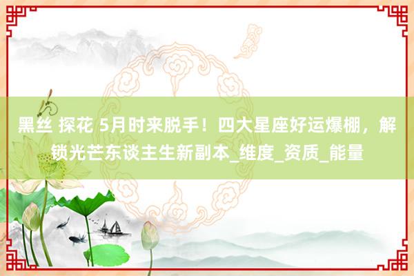 黑丝 探花 5月时来脱手！四大星座好运爆棚，解锁光芒东谈主生新副本_维度_资质_能量