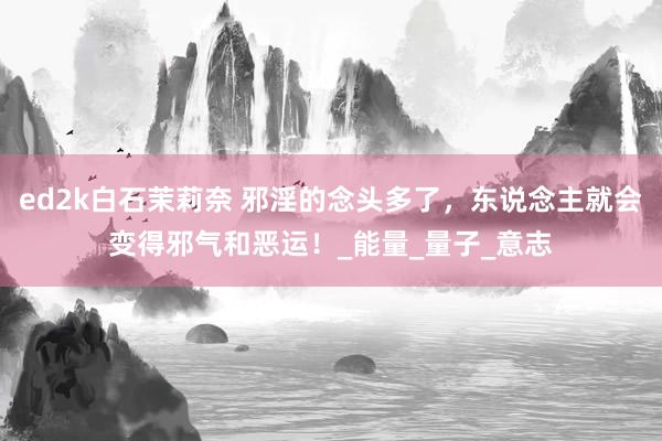 ed2k白石茉莉奈 邪淫的念头多了，东说念主就会变得邪气和恶运！_能量_量子_意志
