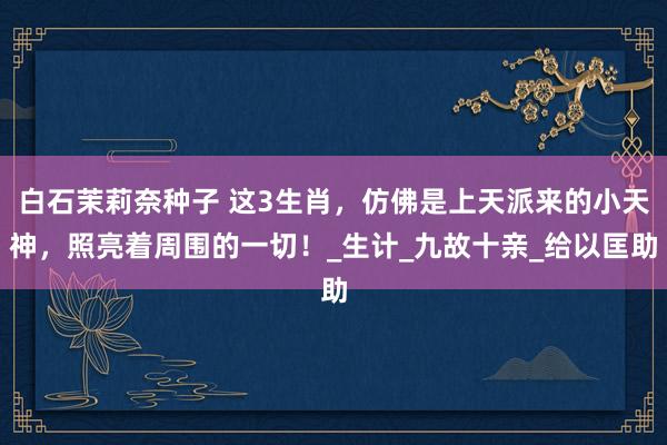 白石茉莉奈种子 这3生肖，仿佛是上天派来的小天神，照亮着周围的一切！_生计_九故十亲_给以匡助