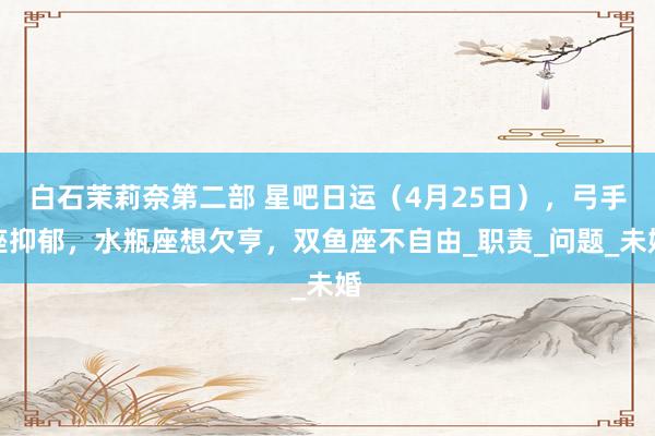 白石茉莉奈第二部 星吧日运（4月25日），弓手座抑郁，水瓶座想欠亨，双鱼座不自由_职责_问题_未婚