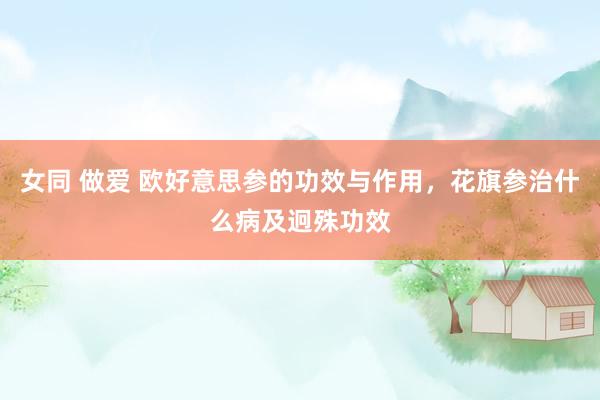 女同 做爱 欧好意思参的功效与作用，花旗参治什么病及迥殊功效
