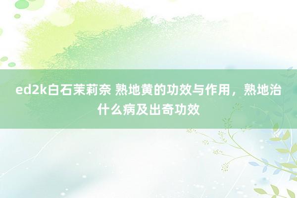 ed2k白石茉莉奈 熟地黄的功效与作用，熟地治什么病及出奇功效