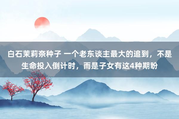 白石茉莉奈种子 一个老东谈主最大的追到，不是生命投入倒计时，而是子女有这4种期盼