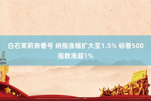白石茉莉奈番号 纳指涨幅扩大至1.5% 标普500指数涨超1%