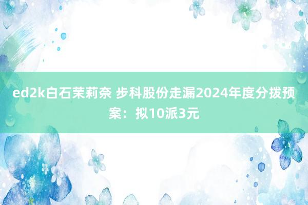ed2k白石茉莉奈 步科股份走漏2024年度分拨预案：拟10派3元