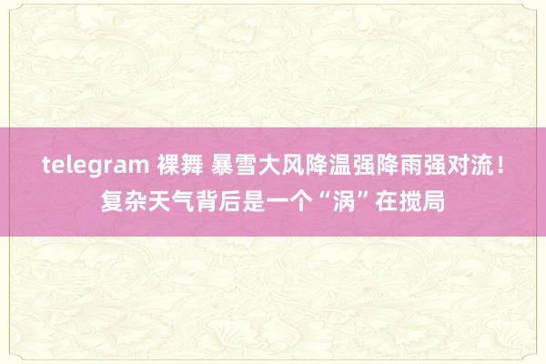 telegram 裸舞 暴雪大风降温强降雨强对流！复杂天气背后是一个“涡”在搅局