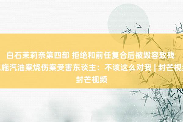 白石茉莉奈第四部 拒绝和前任复合后被毁容致残 恩施汽油案烧伤案受害东谈主：不该这么对我 | 封芒视频