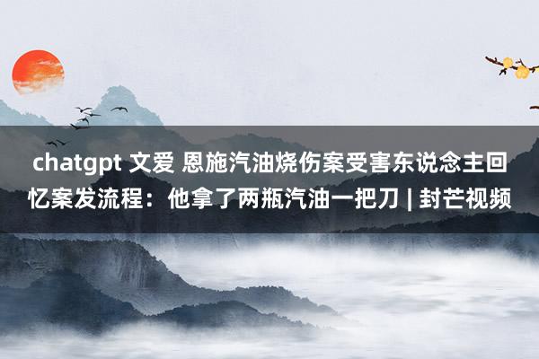 chatgpt 文爱 恩施汽油烧伤案受害东说念主回忆案发流程：他拿了两瓶汽油一把刀 | 封芒视频