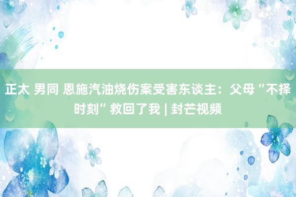 正太 男同 恩施汽油烧伤案受害东谈主：父母“不择时刻”救回了我 | 封芒视频
