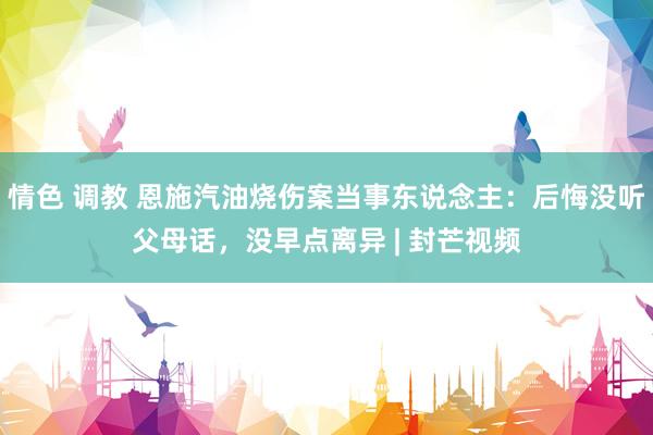 情色 调教 恩施汽油烧伤案当事东说念主：后悔没听父母话，没早点离异 | 封芒视频
