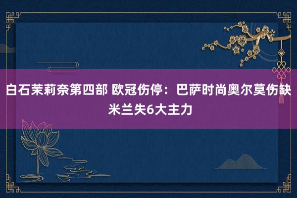 白石茉莉奈第四部 欧冠伤停：巴萨时尚奥尔莫伤缺 米兰失6大主力