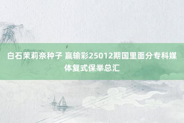 白石茉莉奈种子 赢输彩25012期国里面分专科媒体复式保举总汇