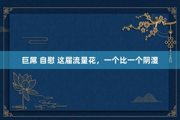 巨屌 自慰 这届流量花，一个比一个阴湿