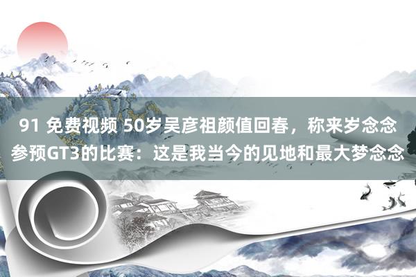 91 免费视频 50岁吴彦祖颜值回春，称来岁念念参预GT3的比赛：这是我当今的见地和最大梦念念