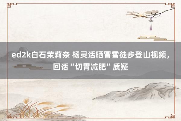 ed2k白石茉莉奈 杨灵活晒冒雪徒步登山视频，回话“切胃减肥”质疑