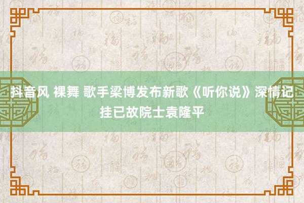 抖音风 裸舞 歌手梁博发布新歌《听你说》深情记挂已故院士袁隆平