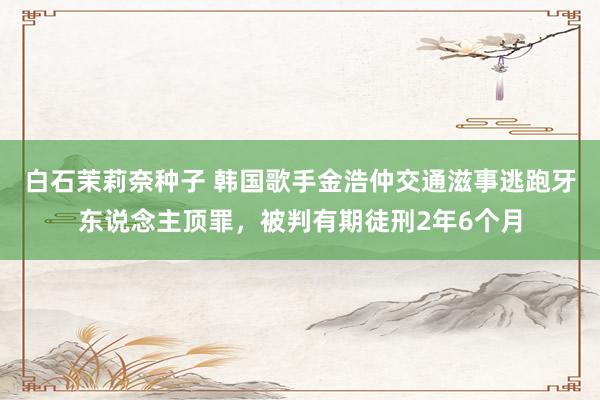 白石茉莉奈种子 韩国歌手金浩仲交通滋事逃跑牙东说念主顶罪，被判有期徒刑2年6个月