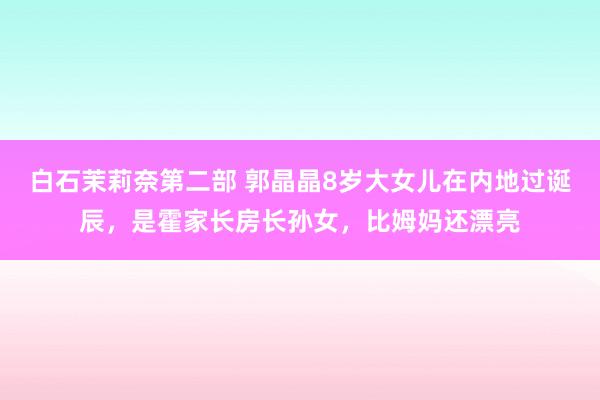 白石茉莉奈第二部 郭晶晶8岁大女儿在内地过诞辰，是霍家长房长孙女，比姆妈还漂亮