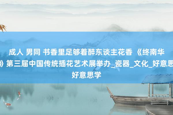 成人 男同 书香里足够着醉东谈主花香 《终南华韵》第三届中国传统插花艺术展举办_瓷器_文化_好意思学