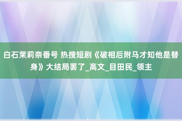 白石茉莉奈番号 热搜短剧《破相后附马才知他是替身》大结局罢了_高文_目田民_领主