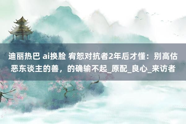 迪丽热巴 ai换脸 宥恕对抗者2年后才懂：别高估恶东谈主的善，的确输不起_原配_良心_来访者