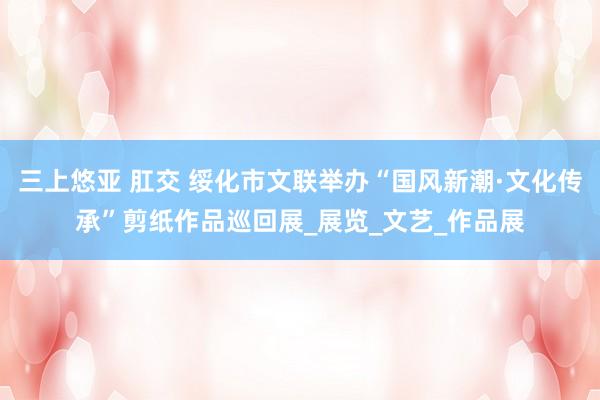 三上悠亚 肛交 绥化市文联举办“国风新潮·文化传承”剪纸作品巡回展_展览_文艺_作品展