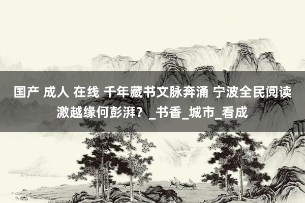 国产 成人 在线 千年藏书文脉奔涌 宁波全民阅读激越缘何彭湃？_书香_城市_看成