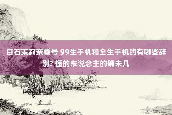 白石茉莉奈番号 99生手机和全生手机的有哪些辞别? 懂的东说念主的确未几