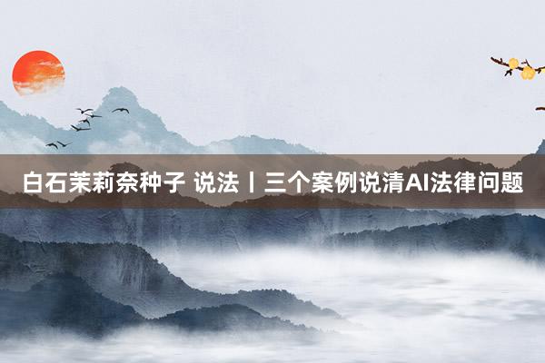 白石茉莉奈种子 说法丨三个案例说清AI法律问题