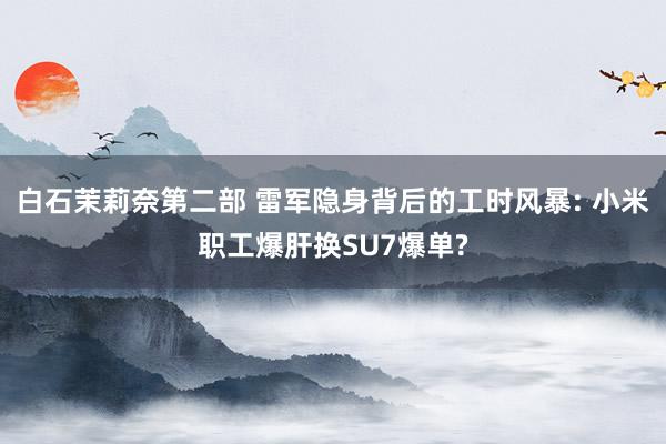白石茉莉奈第二部 雷军隐身背后的工时风暴: 小米职工爆肝换SU7爆单?