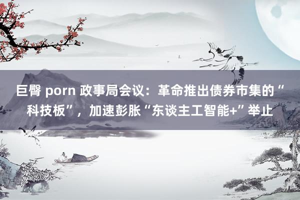 巨臀 porn 政事局会议：革命推出债券市集的“科技板”，加速彭胀“东谈主工智能+”举止
