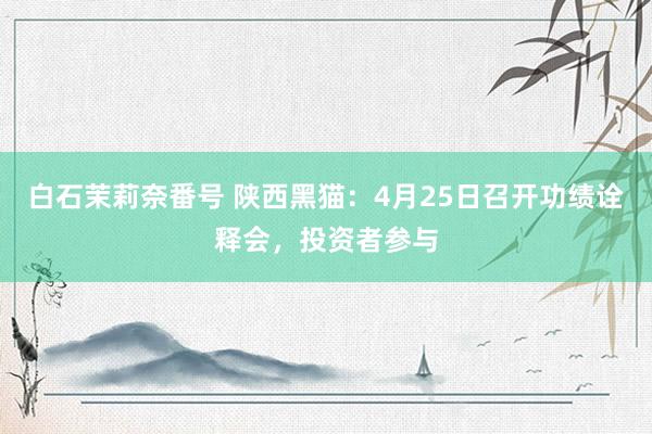白石茉莉奈番号 陕西黑猫：4月25日召开功绩诠释会，投资者参与